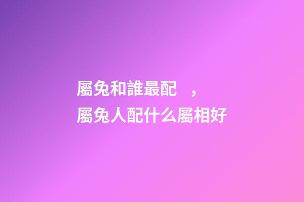 屬兔和誰最配，屬兔人配什么屬相好